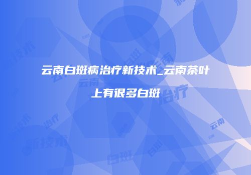 云南白斑病治疗新技术_云南茶叶上有很多白斑