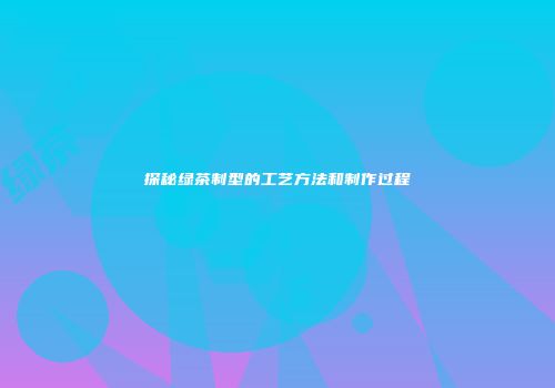 探秘绿茶制型的工艺方法和制作过程