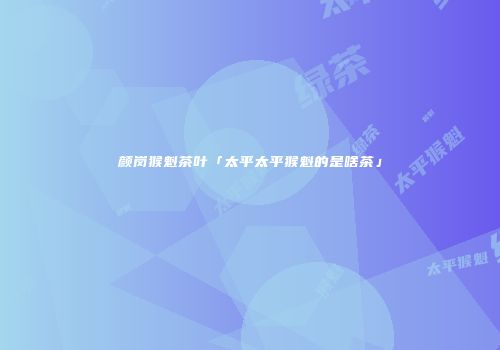 颜岗猴魁茶叶「太平太平猴魁的是啥茶」