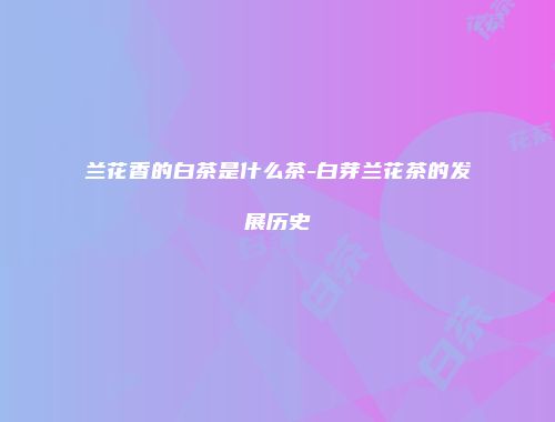 兰花香的白茶是什么茶-白芽兰花茶的发展历史
