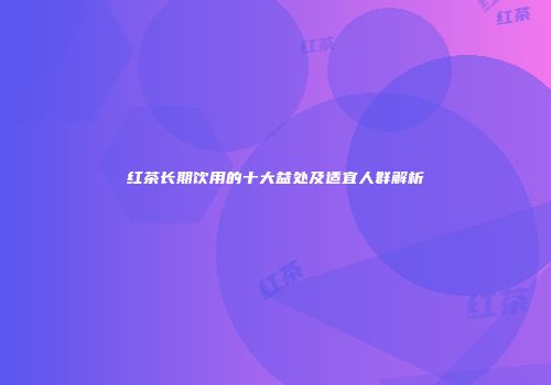 红茶长期饮用的十大益处及适宜人群解析