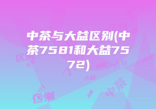中茶与大益区别(中茶7581和大益7572)