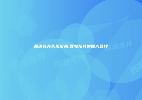 西湖龙井头采价格,西湖龙井的四大品牌