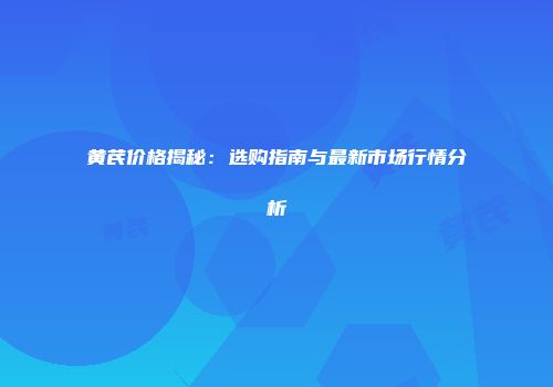黄芪价格揭秘：选购指南与最新市场行情分析