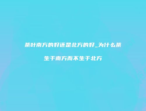 茶叶南方的好还是北方的好_为什么茶生于南方而不生于北方