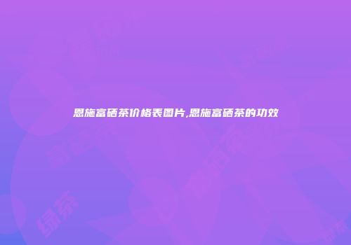恩施富硒茶价格表图片,恩施富硒茶的功效