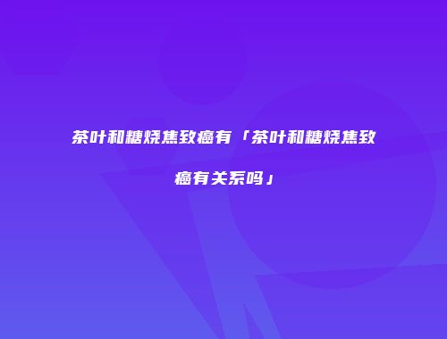 茶叶和糖烧焦致癌有「茶叶和糖烧焦致癌有关系吗」