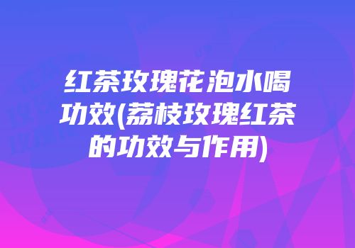 红茶玫瑰花泡水喝功效(荔枝玫瑰红茶的功效与作用)