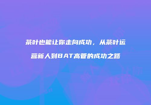 茶叶也能让你走向成功，从茶叶运营新人到BAT高管的成功之路