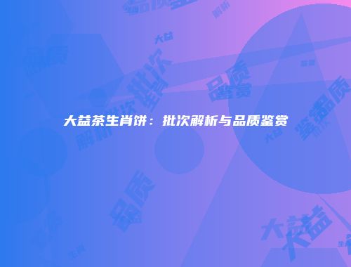 大益茶生肖饼：批次解析与品质鉴赏