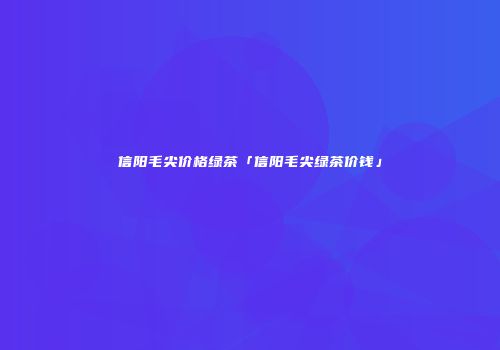信阳毛尖价格绿茶「信阳毛尖绿茶价钱」