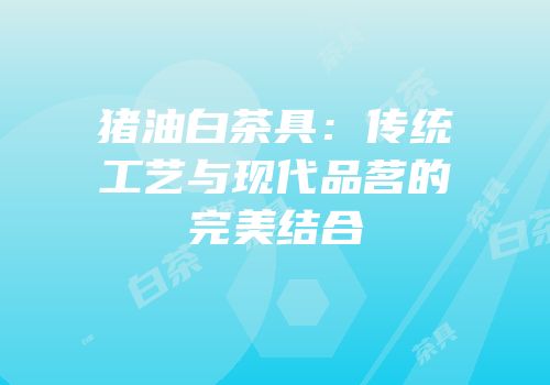 猪油白茶具：传统工艺与现代品茗的完美结合