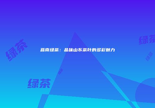 莒南绿茶：品味山东茶叶的多彩魅力
