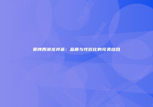 贡牌西湖龙井茶：品质与性价比的完美结合