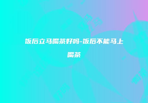 饭后立马喝茶好吗-饭后不能马上喝茶