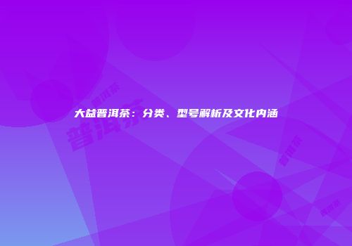 大益普洱茶：分类、型号解析及文化内涵