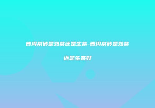 普洱茶砖是熟茶还是生茶-普洱茶砖是熟茶还是生茶好