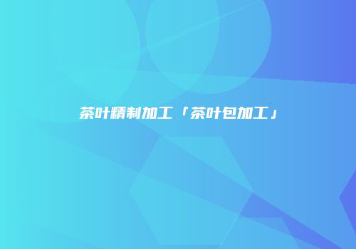 茶叶精制加工「茶叶包加工」
