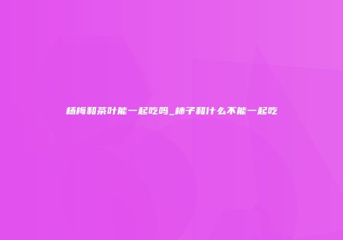 杨梅和茶叶能一起吃吗_柿子和什么不能一起吃
