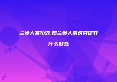 兰贵人茶功效,喝兰贵人茶对身体有什么好处