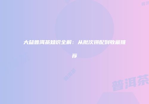 大益普洱茶知识全解：从批次拼配到收藏推荐