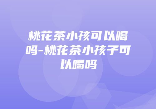 桃花茶小孩可以喝吗-桃花茶小孩子可以喝吗