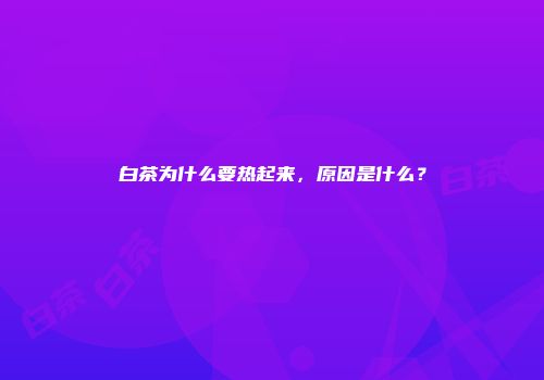 白茶为什么要热起来，原因是什么？