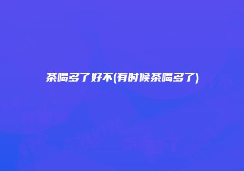 茶喝多了好不(有时候茶喝多了)