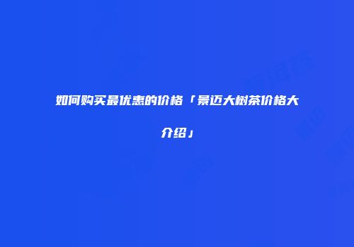 如何购买最优惠的价格「景迈大树茶价格大介绍」