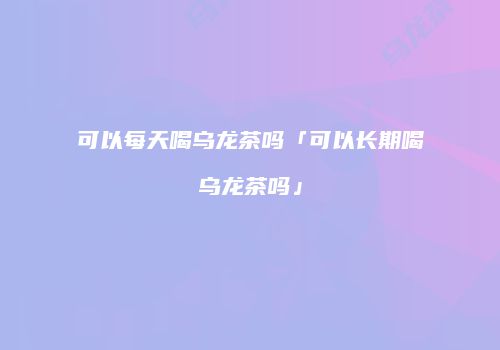 可以每天喝乌龙茶吗「可以长期喝乌龙茶吗」