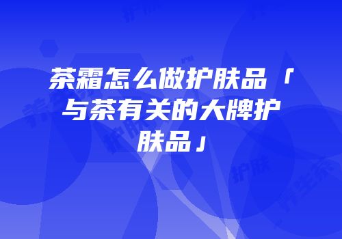 茶霜怎么做护肤品「与茶有关的大牌护肤品」