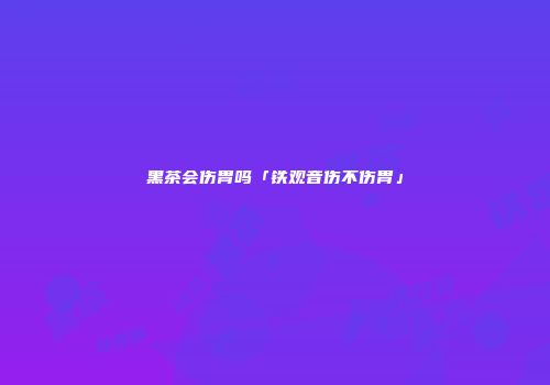 黑茶会伤胃吗「铁观音伤不伤胃」