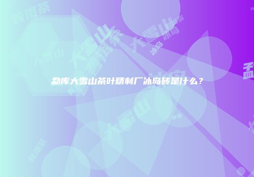 勐库大雪山茶叶精制厂冰岛砖是什么？