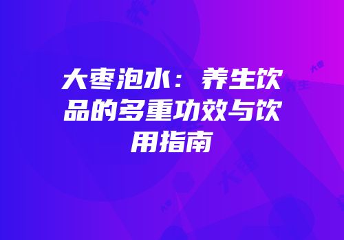 大枣泡水：养生饮品的多重功效与饮用指南
