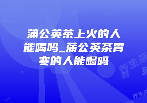 蒲公英茶上火的人能喝吗_蒲公英茶胃寒的人能喝吗