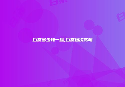 白茶多少钱一罐,白茶档次高吗