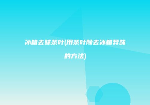 冰箱去味茶叶(用茶叶除去冰箱异味的方法)