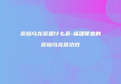 炭焙乌龙茶是什么茶-福建便宜的炭焙乌龙茶功效