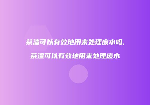 茶渣可以有效地用来处理废水吗,茶渣可以有效地用来处理废水