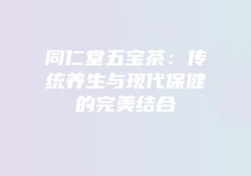 同仁堂五宝茶：传统养生与现代保健的完美结合