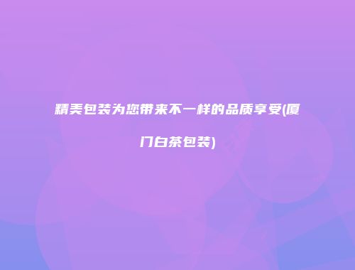精美包装为您带来不一样的品质享受(厦门白茶包装)