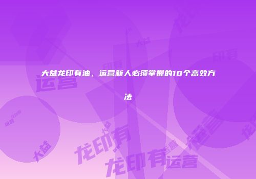 大益龙印有油，运营新人必须掌握的10个高效方法