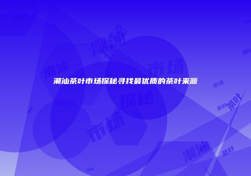 潮汕茶叶市场探秘寻找最优质的茶叶来源