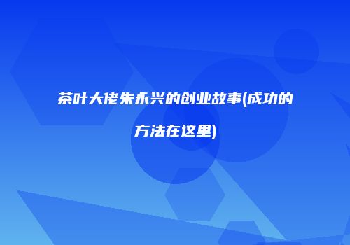 茶叶大佬朱永兴的创业故事(成功的方法在这里)