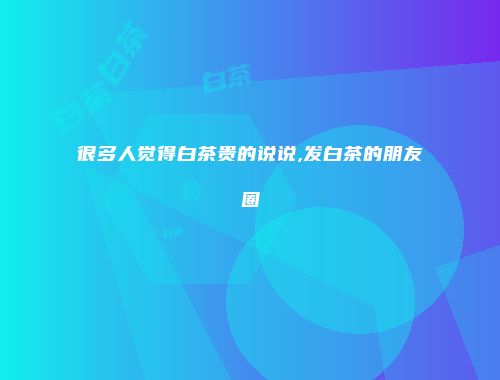 很多人觉得白茶贵的说说,发白茶的朋友圈