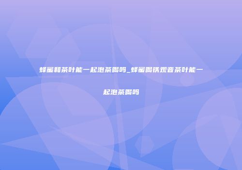 蜂蜜和茶叶能一起泡茶喝吗_蜂蜜喝铁观音茶叶能一起泡茶喝吗