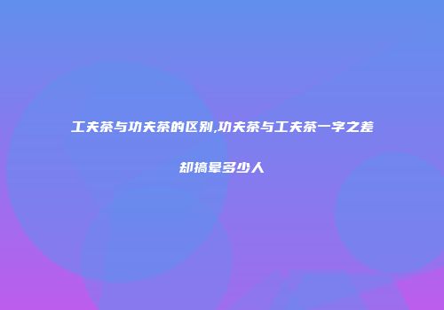工夫茶与功夫茶的区别,功夫茶与工夫茶一字之差却搞晕多少人