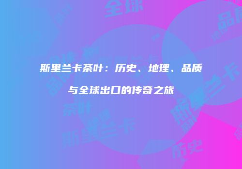 斯里兰卡茶叶：历史、地理、品质与全球出口的传奇之旅
