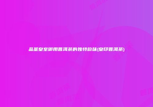品鉴皇室御用普洱茶的独特韵味(皇印普洱茶)