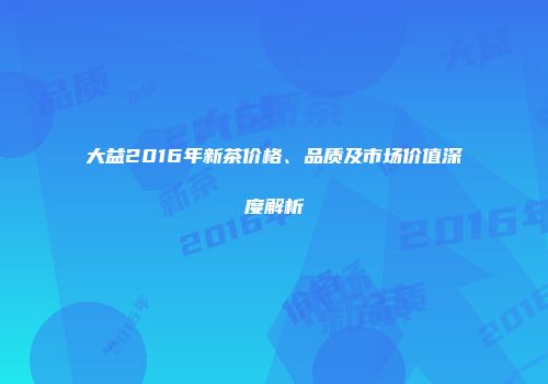 大益2016年新茶价格、品质及市场价值深度解析